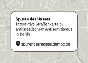 Ein Kartenhintergrund mit einem weißen Feld mit deutschem Text: Spuren des Hasses. Interaktive Straßenkarte zu antiisraelischem Antisemitismus in Berlin und eine Webadresse: spurendeshasses.democ.de. (Text mit KI erstellt)